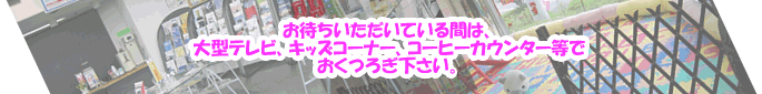 お待ちいただいている間は、大型ＴＶ、キッズコーナー、コーヒーカウンターでおくつろぎ下さい
